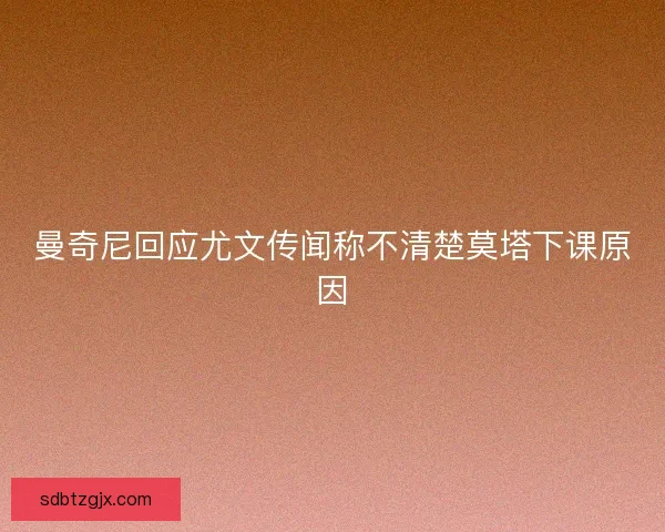 曼奇尼回应尤文传闻称不清楚莫塔下课原因