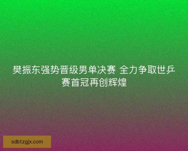 樊振东强势晋级男单决赛 全力争取世乒赛首冠再创辉煌