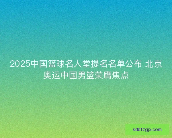 2025中国篮球名人堂提名名单公布 北京奥运中国男篮荣膺焦点