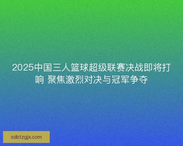2025中国三人篮球超级联赛决战即将打响 聚焦激烈对决与冠军争夺