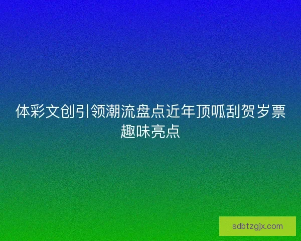 体彩文创引领潮流盘点近年顶呱刮贺岁票趣味亮点