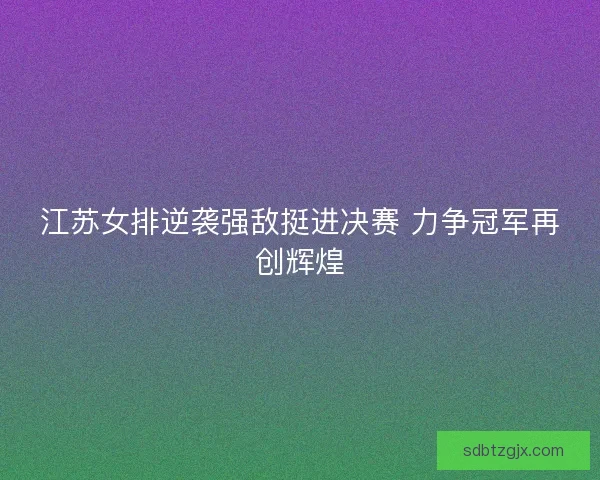 江苏女排逆袭强敌挺进决赛 力争冠军再创辉煌