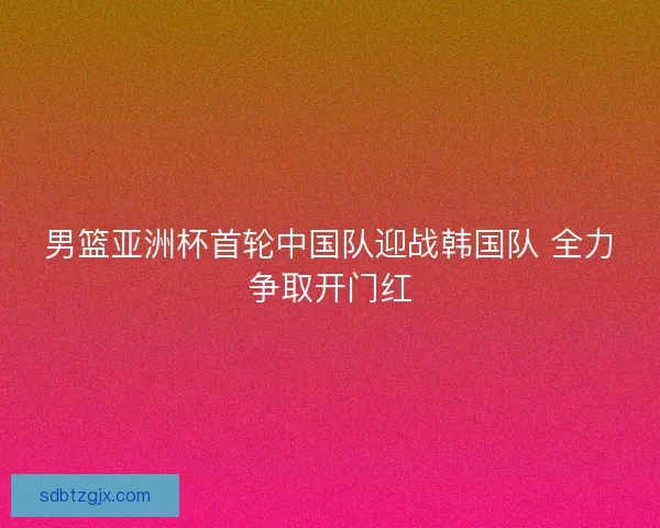 男篮亚洲杯首轮中国队迎战韩国队 全力争取开门红