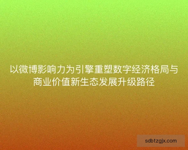 以微博影响力为引擎重塑数字经济格局与商业价值新生态发展升级路径