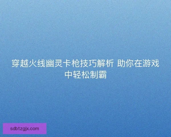 穿越火线幽灵卡枪技巧解析 助你在游戏中轻松制霸 穿越火线幽灵卡枪技巧解析 助你在游戏中轻松制霸