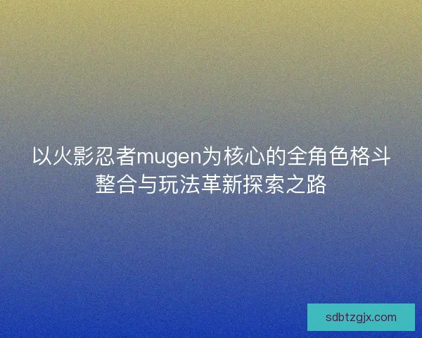 以火影忍者mugen为核心的全角色格斗整合与玩法革新探索之路