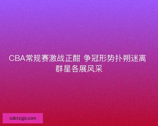 CBA常规赛激战正酣 争冠形势扑朔迷离 群星各展风采