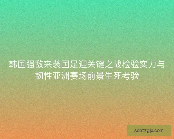 韩国强敌来袭国足迎关键之战检验实力与韧性亚洲赛场前景生死考验