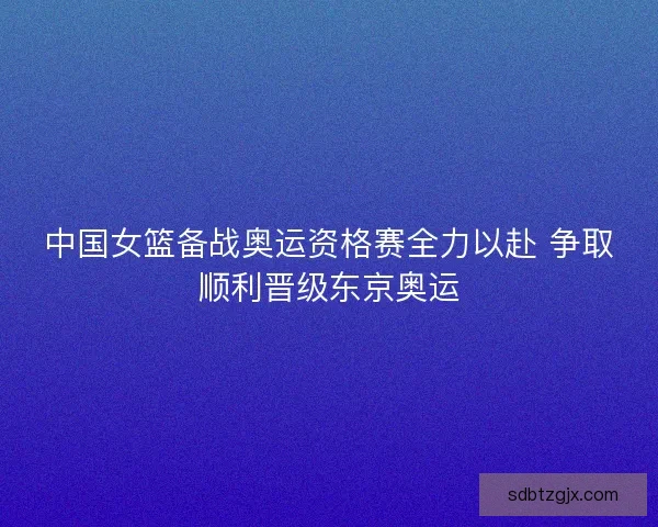 中国女篮备战奥运资格赛全力以赴 争取顺利晋级东京奥运