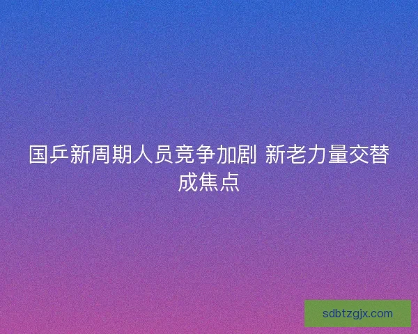 国乒新周期人员竞争加剧 新老力量交替成焦点