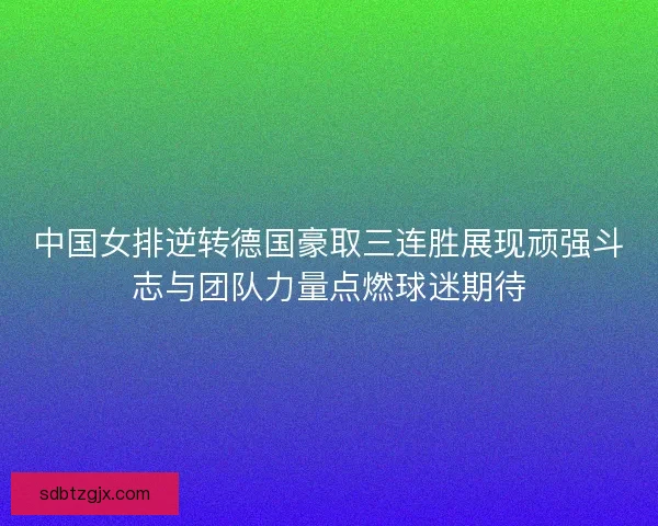 中国女排逆转德国豪取三连胜展现顽强斗志与团队力量点燃球迷期待
